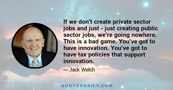 If we don't create private sector jobs and just - just creating public sector jobs, we're going nowhere. This is a bad game. You've got to have innovation. You've got to have tax policies that support innovation.