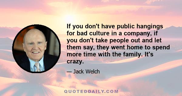 If you don't have public hangings for bad culture in a company, if you don't take people out and let them say, they went home to spend more time with the family. It's crazy.