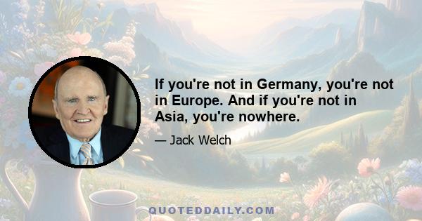 If you're not in Germany, you're not in Europe. And if you're not in Asia, you're nowhere.