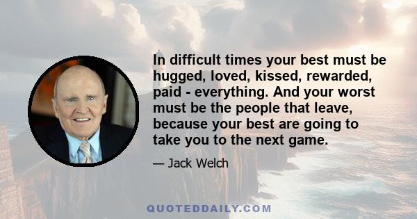 In difficult times your best must be hugged, loved, kissed, rewarded, paid - everything. And your worst must be the people that leave, because your best are going to take you to the next game.