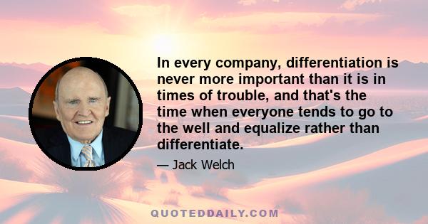 In every company, differentiation is never more important than it is in times of trouble, and that's the time when everyone tends to go to the well and equalize rather than differentiate.