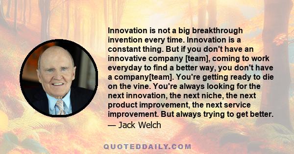 Innovation is not a big breakthrough invention every time. Innovation is a constant thing. But if you don't have an innovative company [team], coming to work everyday to find a better way, you don't have a