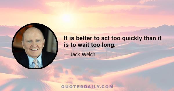 It is better to act too quickly than it is to wait too long.