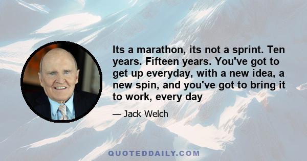 Its a marathon, its not a sprint. Ten years. Fifteen years. You've got to get up everyday, with a new idea, a new spin, and you've got to bring it to work, every day