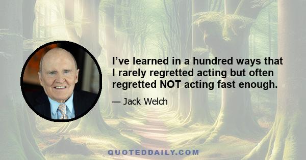 I’ve learned in a hundred ways that I rarely regretted acting but often regretted NOT acting fast enough.