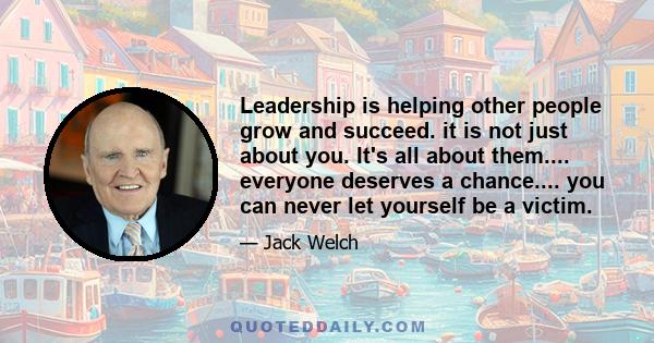 Leadership is helping other people grow and succeed. it is not just about you. It's all about them.... everyone deserves a chance.... you can never let yourself be a victim.