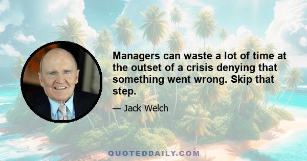 Managers can waste a lot of time at the outset of a crisis denying that something went wrong. Skip that step.