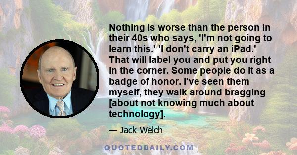 Nothing is worse than the person in their 40s who says, 'I'm not going to learn this.' 'I don't carry an iPad.' That will label you and put you right in the corner. Some people do it as a badge of honor. I've seen them