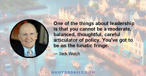 One of the things about leadership is that you cannot be a moderate, balanced, thoughtful, careful articulator of policy. You've got to be on the lunatic fringe.