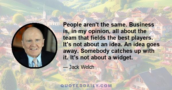 People aren't the same. Business is, in my opinion, all about the team that fields the best players. It's not about an idea. An idea goes away. Somebody catches up with it. It's not about a widget.