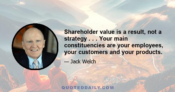 Shareholder value is a result, not a strategy . . . Your main constituencies are your employees, your customers and your products.