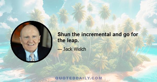 Shun the incremental and go for the leap.