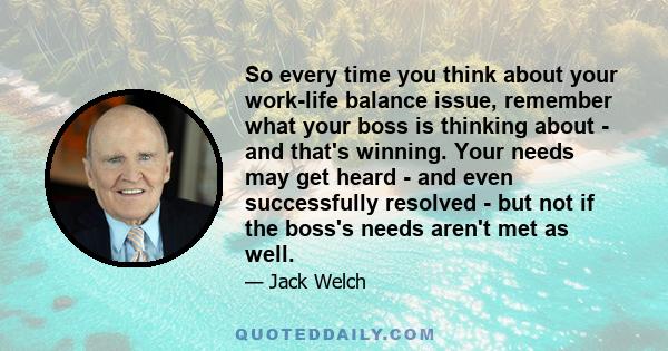 So every time you think about your work-life balance issue, remember what your boss is thinking about - and that's winning. Your needs may get heard - and even successfully resolved - but not if the boss's needs aren't