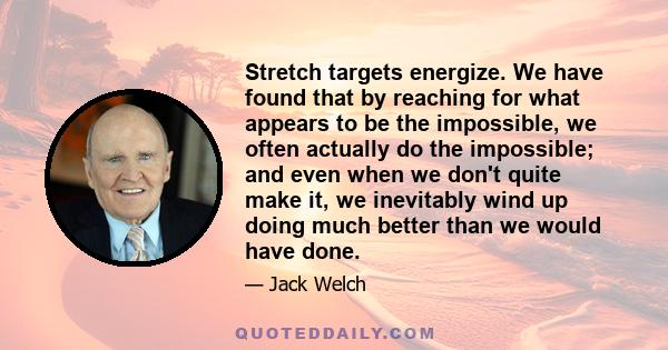 Stretch targets energize. We have found that by reaching for what appears to be the impossible, we often actually do the impossible; and even when we don't quite make it, we inevitably wind up doing much better than we