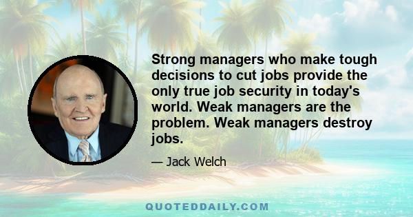 Strong managers who make tough decisions to cut jobs provide the only true job security in today's world. Weak managers are the problem. Weak managers destroy jobs.