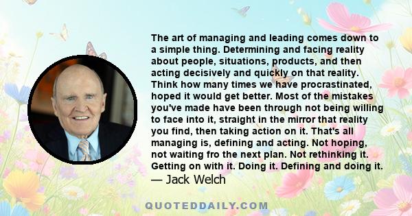 The art of managing and leading comes down to a simple thing. Determining and facing reality about people, situations, products, and then acting decisively and quickly on that reality. Think how many times we have