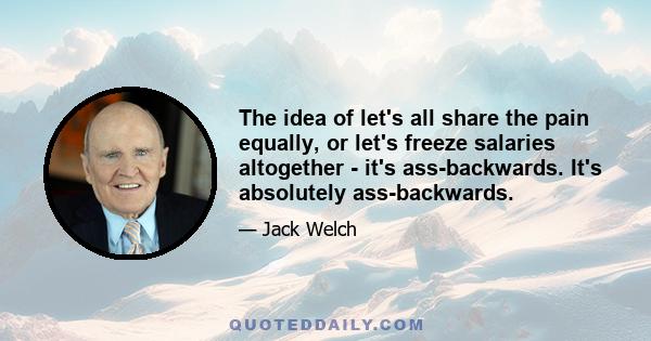 The idea of let's all share the pain equally, or let's freeze salaries altogether - it's ass-backwards. It's absolutely ass-backwards.