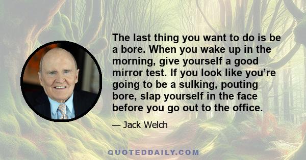 The last thing you want to do is be a bore. When you wake up in the morning, give yourself a good mirror test. If you look like you’re going to be a sulking, pouting bore, slap yourself in the face before you go out to