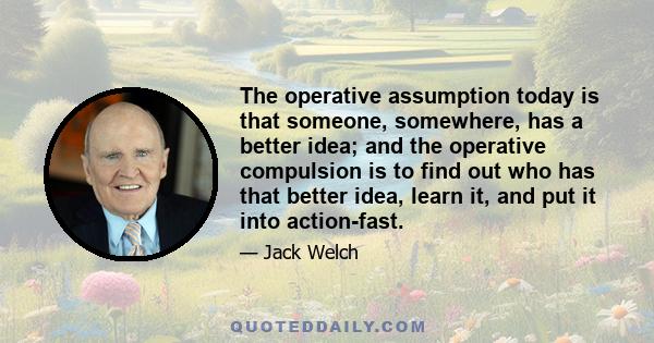 The operative assumption today is that someone, somewhere, has a better idea; and the operative compulsion is to find out who has that better idea, learn it, and put it into action-fast.