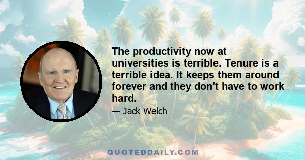 The productivity now at universities is terrible. Tenure is a terrible idea. It keeps them around forever and they don't have to work hard.