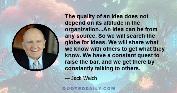 The quality of an idea does not depend on its altitude in the organization...An idea can be from any source. So we will search the globe for ideas. We will share what we know with others to get what they know. We have a 