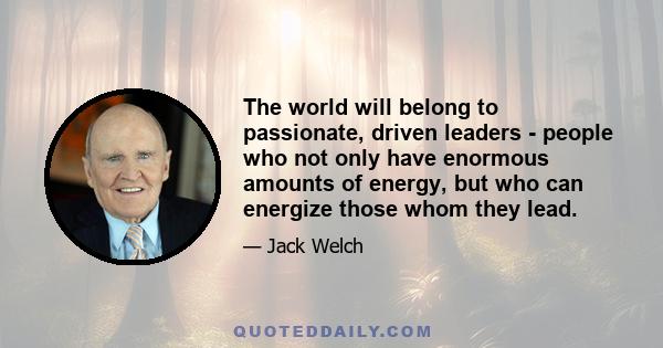 The world will belong to passionate, driven leaders - people who not only have enormous amounts of energy, but who can energize those whom they lead.