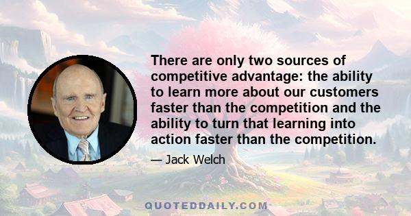 There are only two sources of competitive advantage: the ability to learn more about our customers faster than the competition and the ability to turn that learning into action faster than the competition.