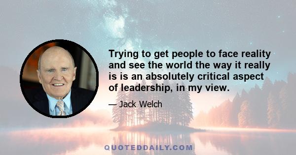 Trying to get people to face reality and see the world the way it really is is an absolutely critical aspect of leadership, in my view.