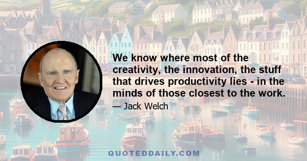 We know where most of the creativity, the innovation, the stuff that drives productivity lies - in the minds of those closest to the work.