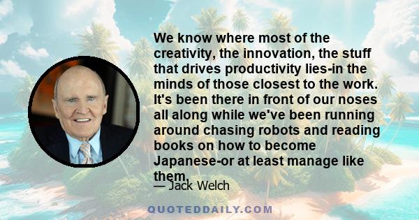 We know where most of the creativity, the innovation, the stuff that drives productivity lies-in the minds of those closest to the work. It's been there in front of our noses all along while we've been running around