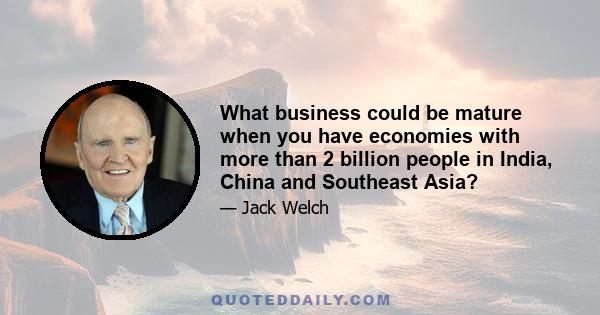 What business could be mature when you have economies with more than 2 billion people in India, China and Southeast Asia?