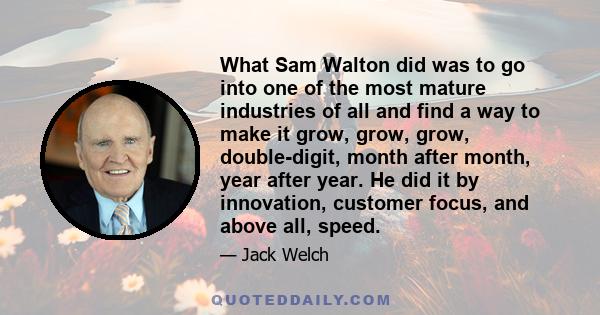 What Sam Walton did was to go into one of the most mature industries of all and find a way to make it grow, grow, grow, double-digit, month after month, year after year. He did it by innovation, customer focus, and