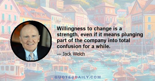 Willingness to change is a strength, even if it means plunging part of the company into total confusion for a while.