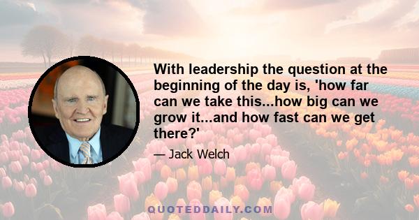 With leadership the question at the beginning of the day is, 'how far can we take this...how big can we grow it...and how fast can we get there?'