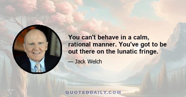 You can't behave in a calm, rational manner. You've got to be out there on the lunatic fringe.