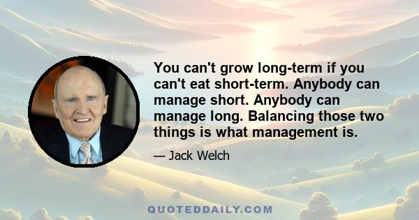 You can't grow long-term if you can't eat short-term. Anybody can manage short. Anybody can manage long. Balancing those two things is what management is.