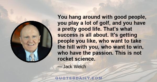 You hang around with good people, you play a lot of golf, and you have a pretty good life. That's what success is all about. It's getting people you like, who want to take the hill with you, who want to win, who have