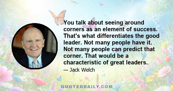 You talk about seeing around corners as an element of success. That's what differentiates the good leader. Not many people have it. Not many people can predict that corner. That would be a characteristic of great