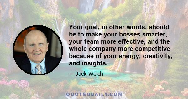 Your goal, in other words, should be to make your bosses smarter, your team more effective, and the whole company more competitive because of your energy, creativity, and insights.