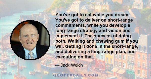 You've got to eat while you dream. You've got to deliver on short-range commitments, while you develop a long-range strategy and vision and implement it. The success of doing both. Walking and chewing gum if you will.