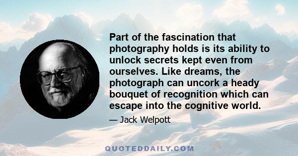 Part of the fascination that photography holds is its ability to unlock secrets kept even from ourselves. Like dreams, the photograph can uncork a heady bouquet of recognition which can escape into the cognitive world.