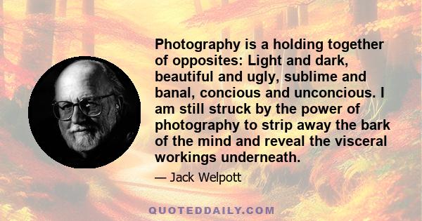 Photography is a holding together of opposites: Light and dark, beautiful and ugly, sublime and banal, concious and unconcious. I am still struck by the power of photography to strip away the bark of the mind and reveal 