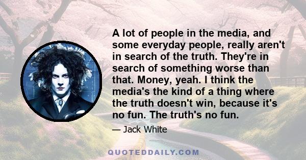 A lot of people in the media, and some everyday people, really aren't in search of the truth. They're in search of something worse than that. Money, yeah. I think the media's the kind of a thing where the truth doesn't