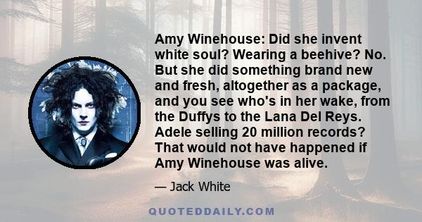 Amy Winehouse: Did she invent white soul? Wearing a beehive? No. But she did something brand new and fresh, altogether as a package, and you see who's in her wake, from the Duffys to the Lana Del Reys. Adele selling 20