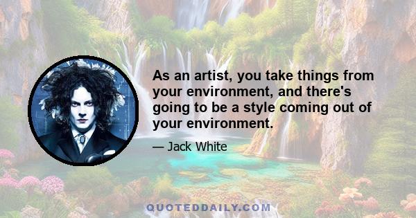 As an artist, you take things from your environment, and there's going to be a style coming out of your environment.