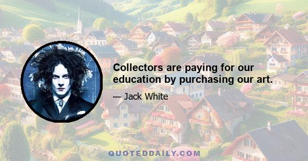 Collectors are paying for our education by purchasing our art.