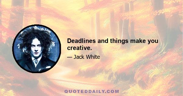 Deadlines and things make you creative.