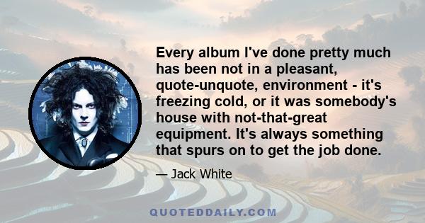 Every album I've done pretty much has been not in a pleasant, quote-unquote, environment - it's freezing cold, or it was somebody's house with not-that-great equipment. It's always something that spurs on to get the job 