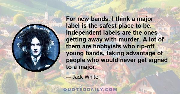 For new bands, I think a major label is the safest place to be. Independent labels are the ones getting away with murder. A lot of them are hobbyists who rip-off young bands, taking advantage of people who would never