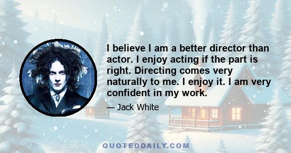 I believe I am a better director than actor. I enjoy acting if the part is right. Directing comes very naturally to me. I enjoy it. I am very confident in my work.